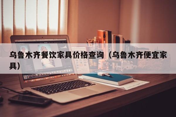 乌鲁木齐餐饮家具价格查询（乌鲁木齐便宜家具）