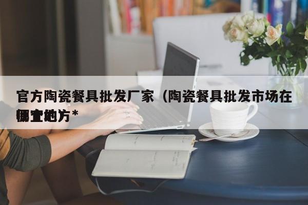 官方陶瓷餐具批发厂家（陶瓷餐具批发市场在哪个地方*
便宜的）