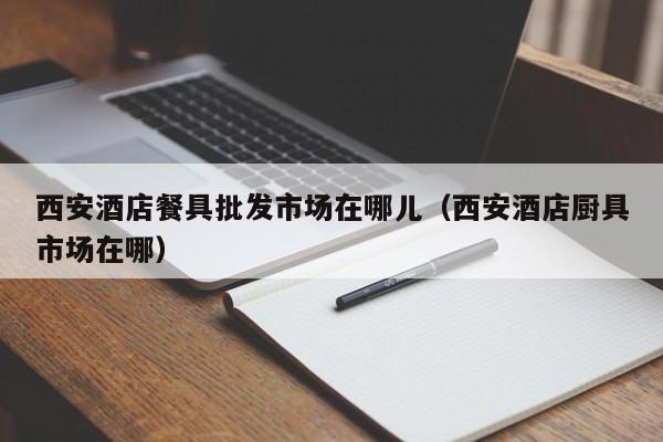 西安酒店餐具批发市场在哪儿（西安酒店厨具市场在哪）
