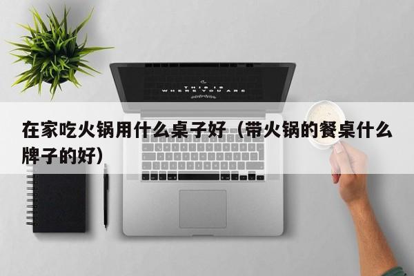 在家吃火锅用什么桌子好（带火锅的餐桌什么牌子的好）
