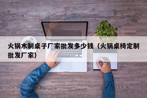 火锅木制桌子厂家批发多少钱（火锅桌椅定制批发厂家）