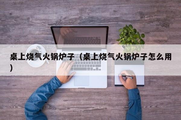 桌上烧气火锅炉子（桌上烧气火锅炉子怎么用）