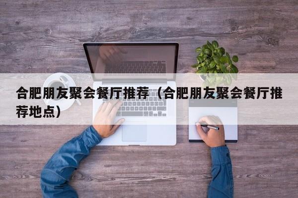 合肥朋友聚会餐厅推荐（合肥朋友聚会餐厅推荐地点）