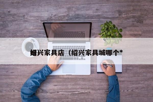绍兴家具店（绍兴家具城哪个*
好）
