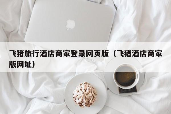 飞猪旅行酒店商家登录网页版（飞猪酒店商家版网址）