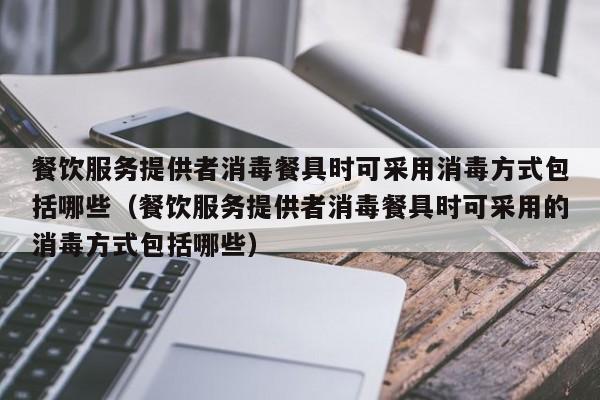 餐饮服务提供者消毒餐具时可采用消毒方式包括哪些（餐饮服务提供者消毒餐具时可采用的消毒方式包括哪些）