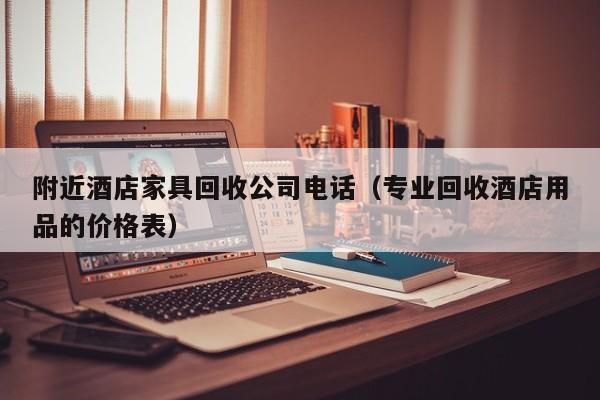 附近酒店家具回收公司电话（专业回收酒店用品的价格表）