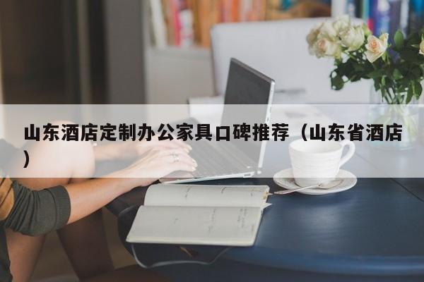 山东酒店定制办公家具口碑推荐(山东省酒店)