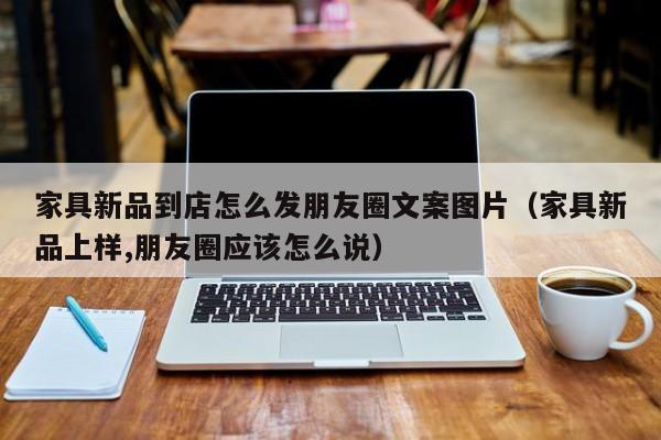 家具新品到店怎么发朋友圈文案图片(家具新品上样,朋友圈应该怎么说)