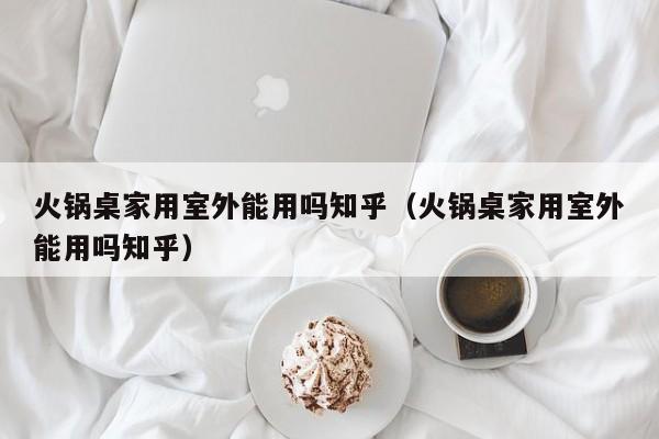 火锅桌家用室外能用吗知乎(火锅桌家用室外能用吗知乎)