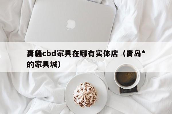 青岛cbd家具在哪有实体店(青岛*
高档的家具城)