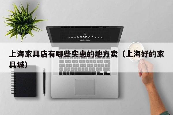 上海家具店有哪些实惠的地方卖(上海好的家具城)