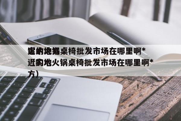 实木火锅桌椅批发市场在哪里啊*近的地方（实木火锅桌椅批发市场在哪里啊*近的地方）