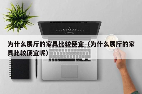 为什么展厅的家具比较便宜（为什么展厅的家具比较便宜呢）
