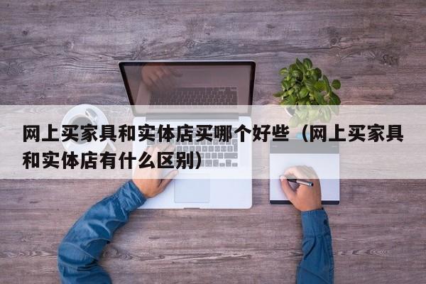 网上买家具和实体店买哪个好些(网上买家具和实体店有什么区别)