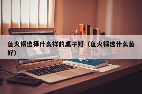 鱼火锅选择什么样的桌子好（鱼火锅选什么鱼好）