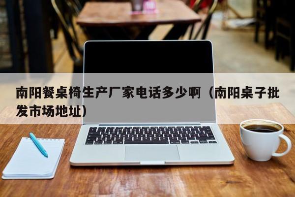 南阳餐桌椅生产厂家电话多少啊（南阳桌子批发市场地址）