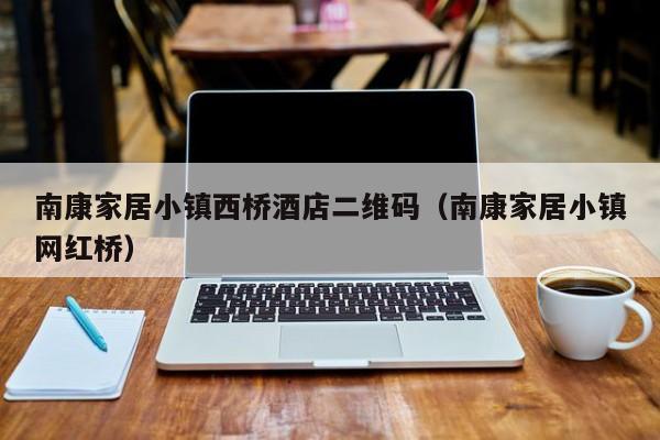 南康家居小镇西桥酒店二维码(南康家居小镇网红桥)