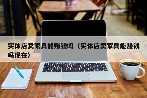 实体店卖家具能赚钱吗（实体店卖家具能赚钱吗现在）