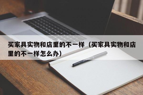 买家具实物和店里的不一样（买家具实物和店里的不一样怎么办）