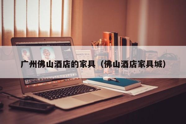 广州佛山酒店的家具（佛山酒店家具城）
