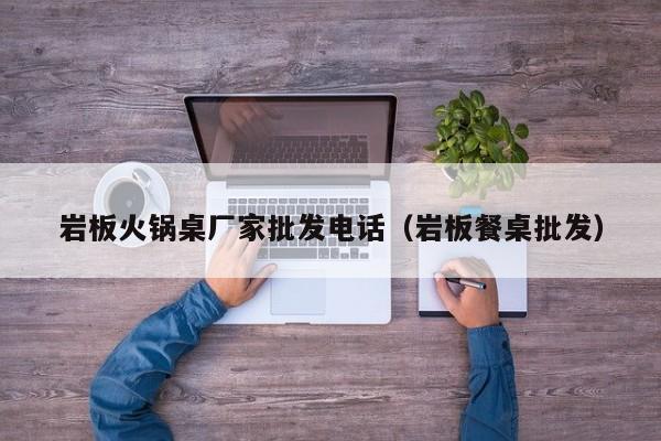 岩板火锅桌厂家批发电话（岩板餐桌批发）
