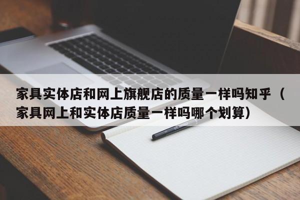 家具实体店和网上旗舰店的质量一样吗知乎（家具网上和实体店质量一样吗哪个划算）