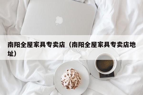 南阳全屋家具专卖店（南阳全屋家具专卖店地址）