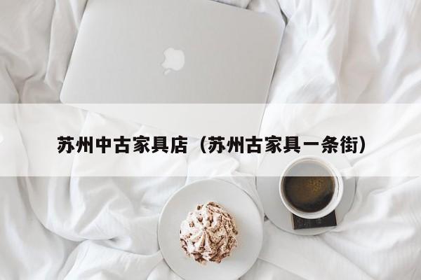 苏州中古家具店（苏州古家具一条街）