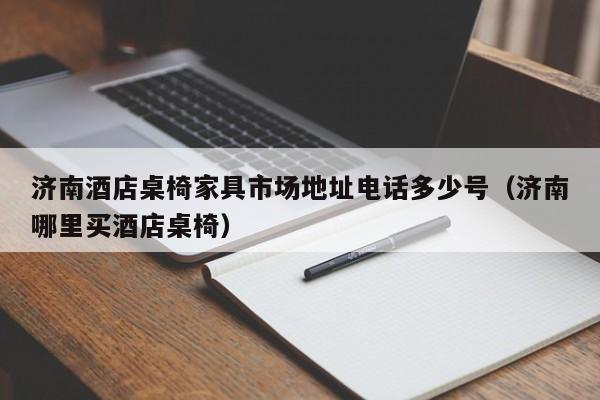 济南酒店桌椅家具市场地址电话多少号（济南哪里买酒店桌椅）